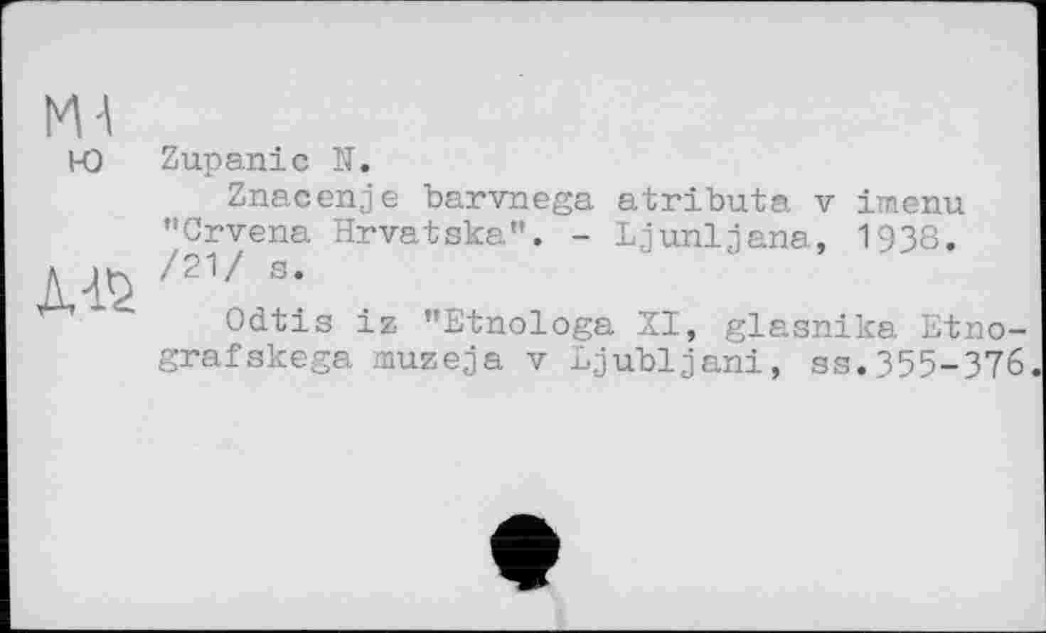 ﻿Ml ю
ms
Zupaniс H.
Znacenje barvnega "Crvena Hrvatska”. -/21/ s.
atributa V imenu Ljunljana, 1938.
Odtis iz "Etnologa XI, glasnika Etno-grafskega muzeja v Ljubljana, ss.355-376.